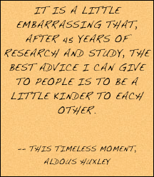 It is a little embarrassing that, after 45 years of research and study, the best advice I can give to people is to be a little kinder to each other. 
 -- This Timeless Moment, Aldous Huxley 